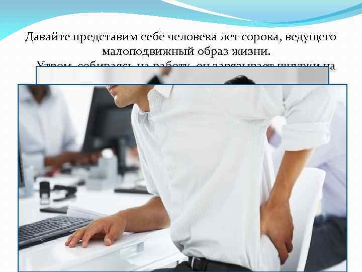 Давайте представим себе человека лет сорока, ведущего малоподвижный образ жизни. Утром, собираясь на работу,