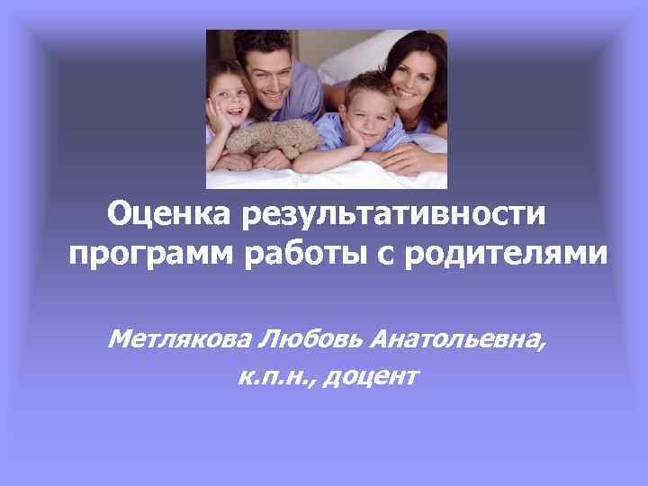 Оценка результативности программ работы с родителями Метлякова Любовь Анатольевна, к. п. н. , доцент