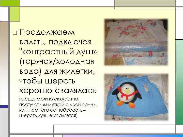 □ Продолжаем валять, подключая "контрастный душ» (горячая/холодная вода) для жилетки, чтобы шерсть хорошо свалялась