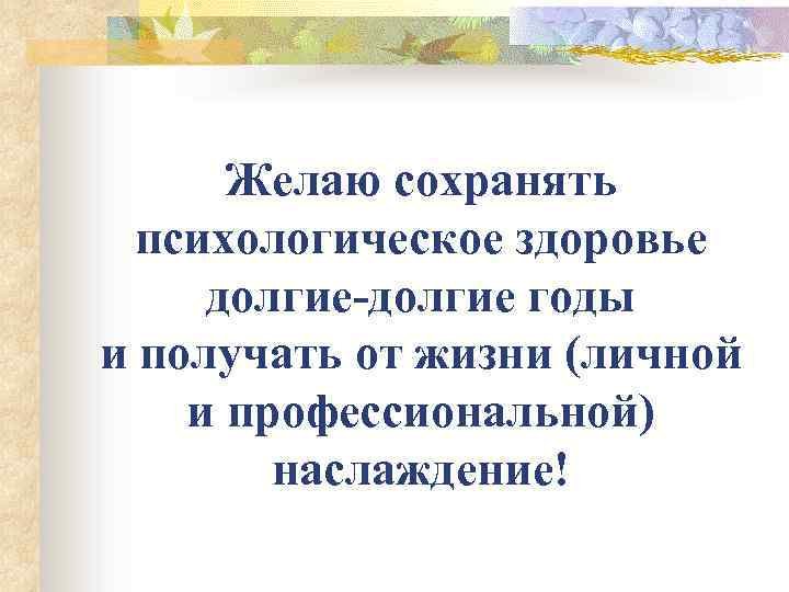 Желаю сохранять психологическое здоровье долгие-долгие годы и получать от жизни (личной и профессиональной) наслаждение!