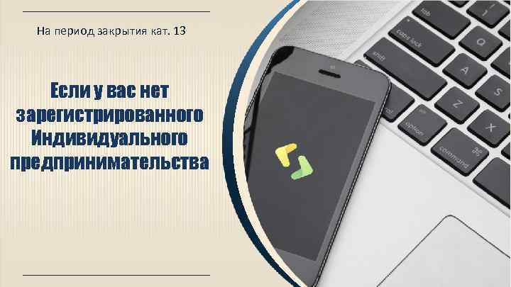 На период закрытия кат. 13 Если у вас нет зарегистрированного Индивидуального предпринимательства 