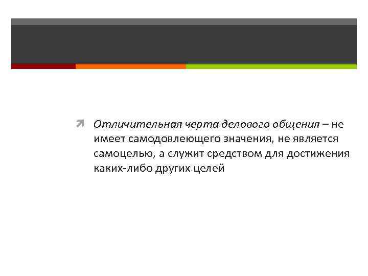  Отличительная черта делового общения – не имеет самодовлеющего значения, не является самоцелью, а