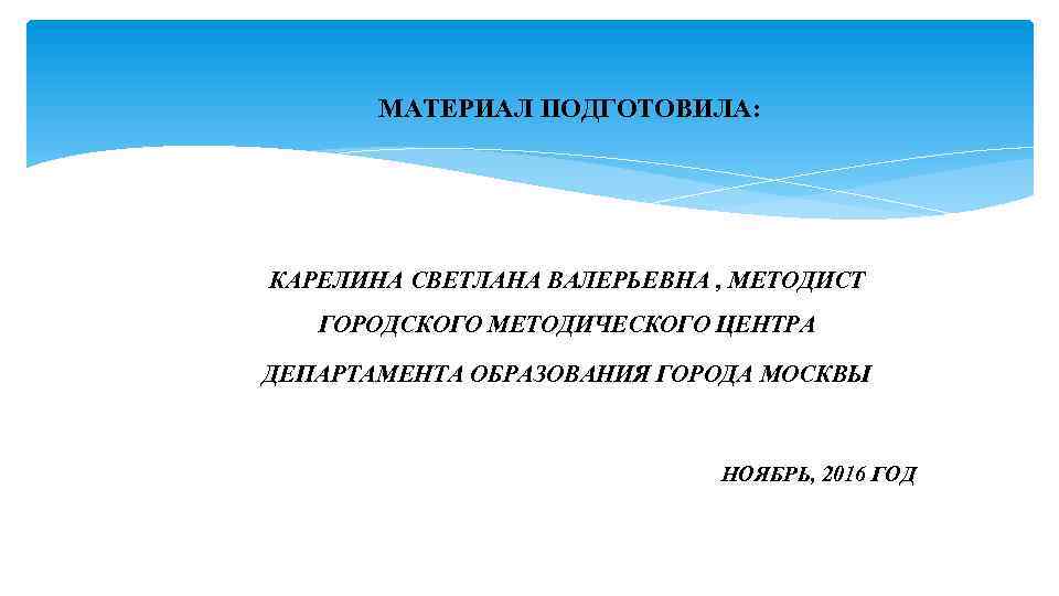  МАТЕРИАЛ ПОДГОТОВИЛА: КАРЕЛИНА СВЕТЛАНА ВАЛЕРЬЕВНА , МЕТОДИСТ ГОРОДСКОГО МЕТОДИЧЕСКОГО ЦЕНТРА ДЕПАРТАМЕНТА ОБРАЗОВАНИЯ ГОРОДА