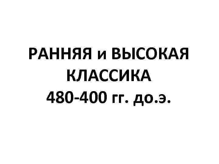 РАННЯЯ и ВЫСОКАЯ КЛАССИКА 480 -400 гг. до. э. 