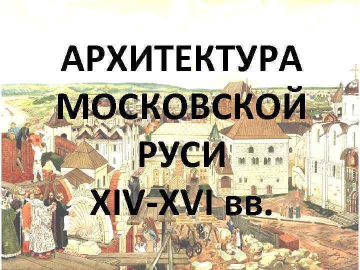 АРХИТЕКТУРА МОСКОВСКОЙ РУСИ XIV-XVI вв. 