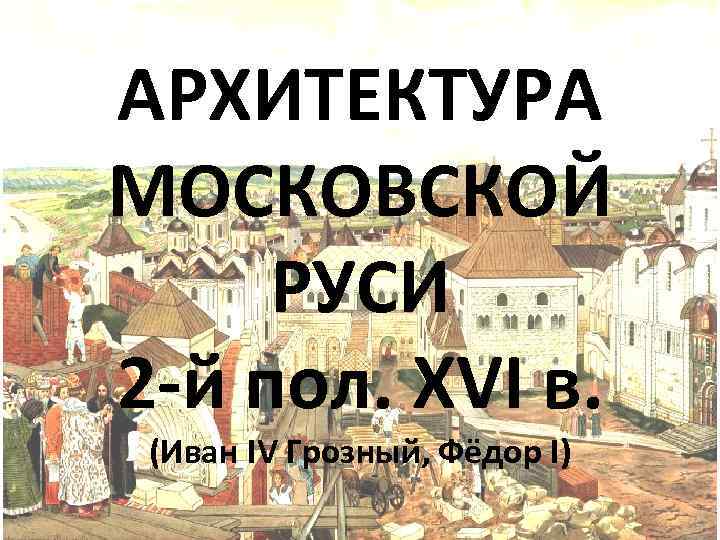 АРХИТЕКТУРА МОСКОВСКОЙ РУСИ 2 -й пол. XVI в. (Иван IV Грозный, Фёдор I) 