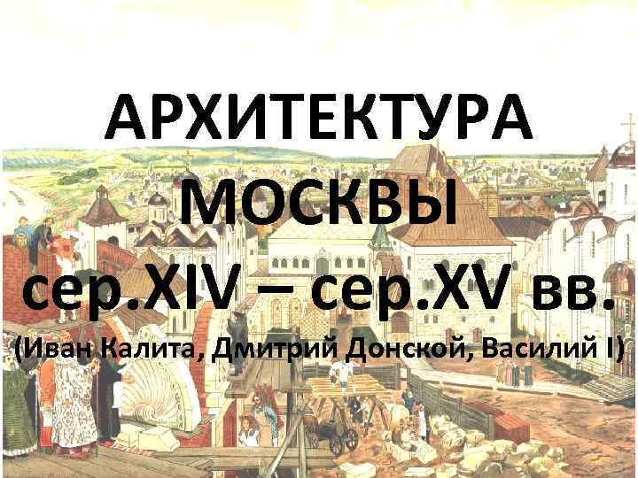 АРХИТЕКТУРА МОСКВЫ сер. XIV – сер. XV вв. (Иван Калита, Дмитрий Донской, Василий I)