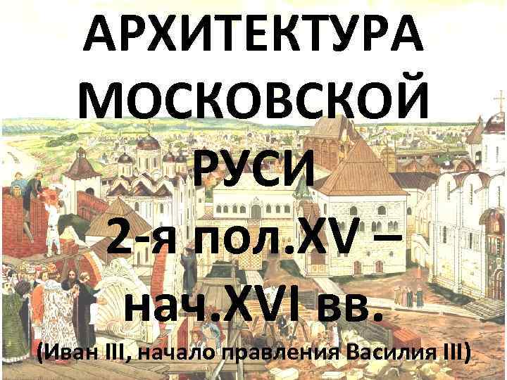 АРХИТЕКТУРА МОСКОВСКОЙ РУСИ 2 -я пол. XV – нач. XVI вв. (Иван III, начало