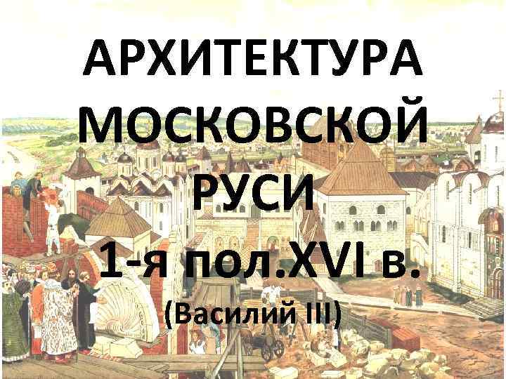 АРХИТЕКТУРА МОСКОВСКОЙ РУСИ 1 -я пол. XVI в. (Василий III) 