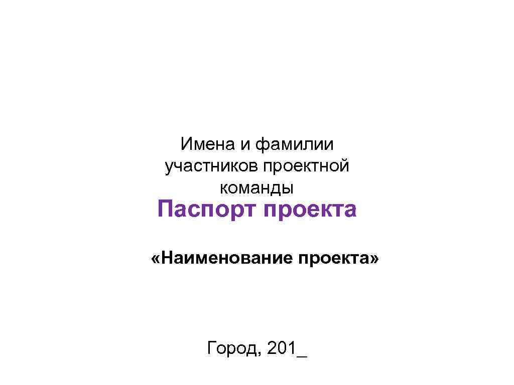 Имена и фамилии участников проектной команды Паспорт проекта «Наименование проекта» Город, 201_ 