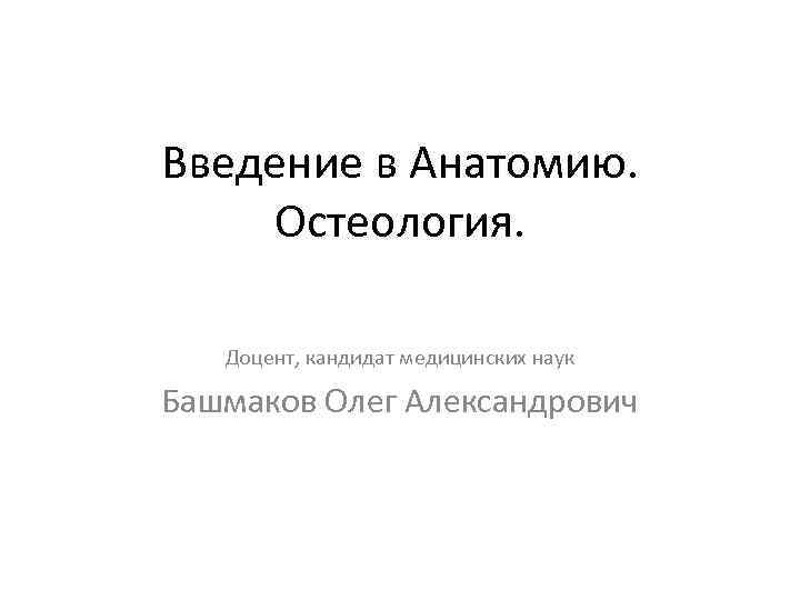 Введение в Анатомию. Остеология. Доцент, кандидат медицинских наук Башмаков Олег Александрович 