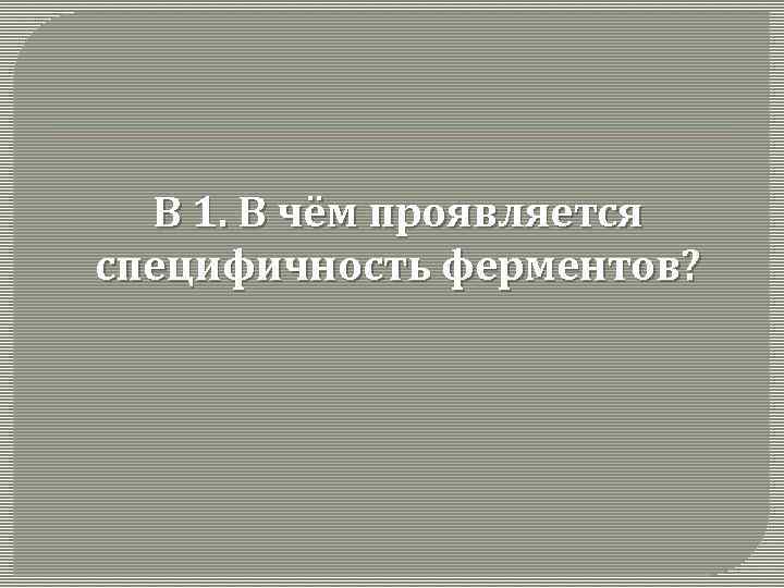 В 1. В чём проявляется специфичность ферментов? 