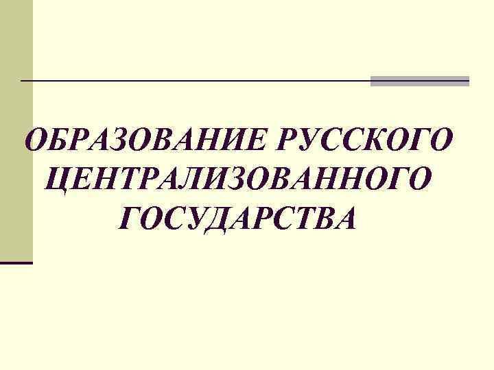 ОБРАЗОВАНИЕ РУССКОГО ЦЕНТРАЛИЗОВАННОГО ГОСУДАРСТВА 