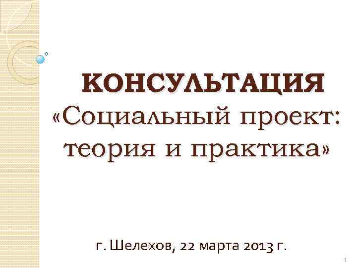 КОНСУЛЬТАЦИЯ «Социальный проект: теория и практика» г. Шелехов, 22 марта 2013 г. 1 