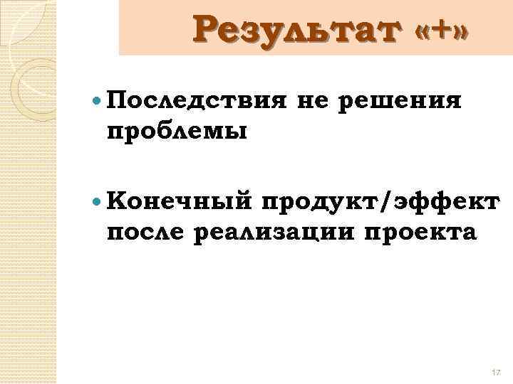 Результат «+» Последствия не решения проблемы Конечный продукт/эффект после реализации проекта 17 