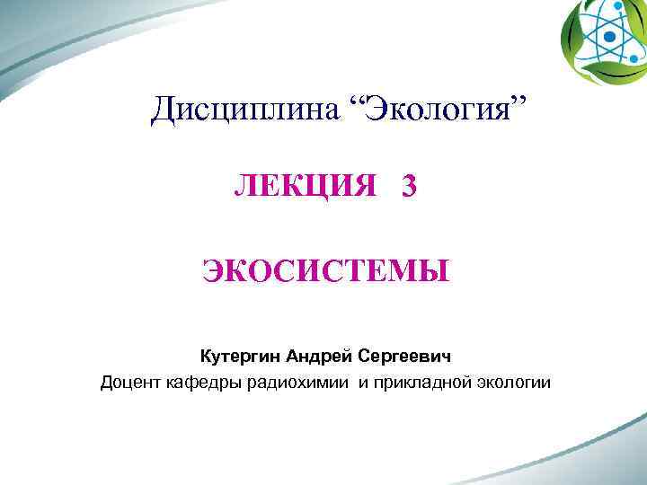 Дисциплина “Экология” ЛЕКЦИЯ 3 ЭКОСИСТЕМЫ Кутергин Андрей Сергеевич Доцент кафедры радиохимии и прикладной экологии
