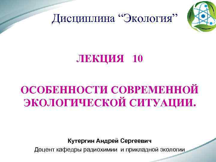 Дисциплина “Экология” ЛЕКЦИЯ 10 ОСОБЕННОСТИ СОВРЕМЕННОЙ ЭКОЛОГИЧЕСКОЙ СИТУАЦИИ. Кутергин Андрей Сергеевич Доцент кафедры радиохимии