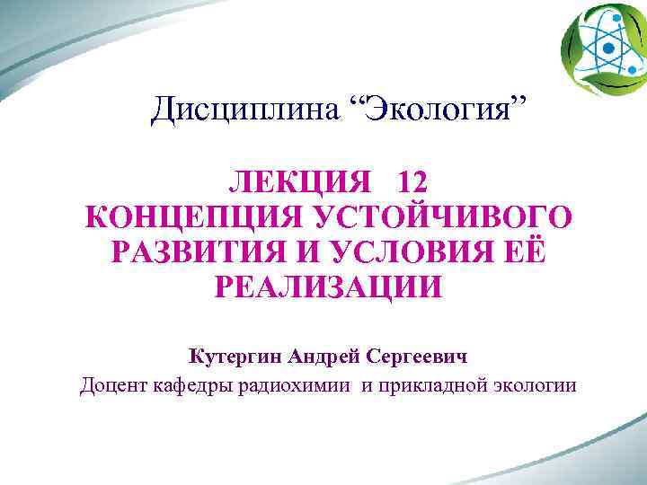 Дисциплина “Экология” ЛЕКЦИЯ 12 КОНЦЕПЦИЯ УСТОЙЧИВОГО РАЗВИТИЯ И УСЛОВИЯ ЕЁ РЕАЛИЗАЦИИ Кутергин Андрей Сергеевич