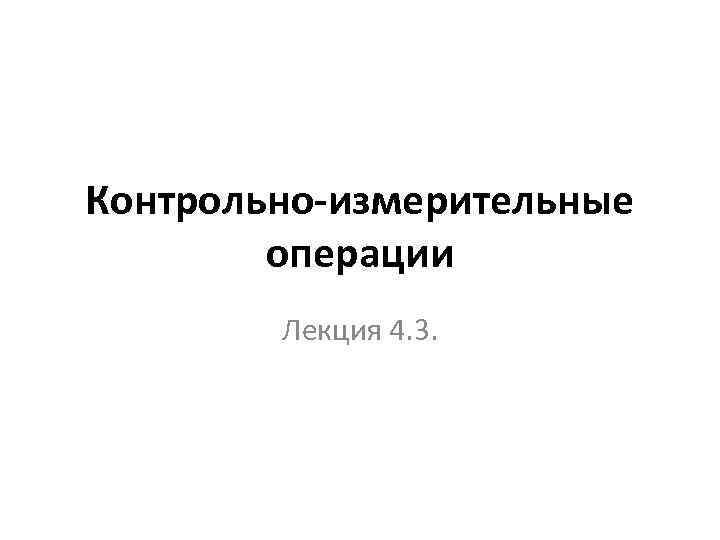 Контрольно-измерительные операции Лекция 4. 3. 