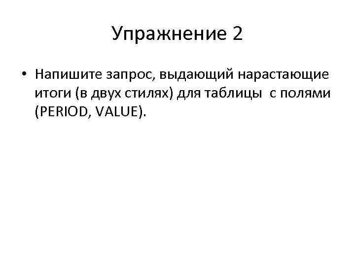 Упражнение 2 • Напишите запрос, выдающий нарастающие итоги (в двух стилях) для таблицы c