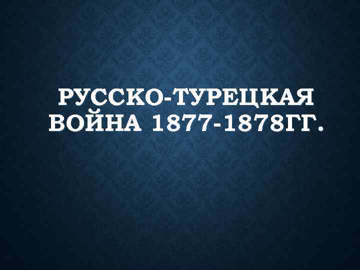 РУССКО-ТУРЕЦКАЯ ВОЙНА 1877 -1878 ГГ. 