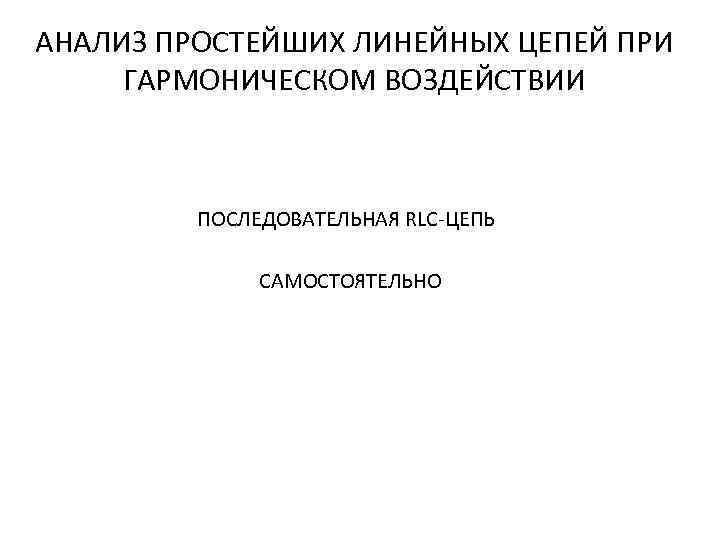 АНАЛИЗ ПРОСТЕЙШИХ ЛИНЕЙНЫХ ЦЕПЕЙ ПРИ ГАРМОНИЧЕСКОМ ВОЗДЕЙСТВИИ ПОСЛЕДОВАТЕЛЬНАЯ RLC-ЦЕПЬ САМОСТОЯТЕЛЬНО 