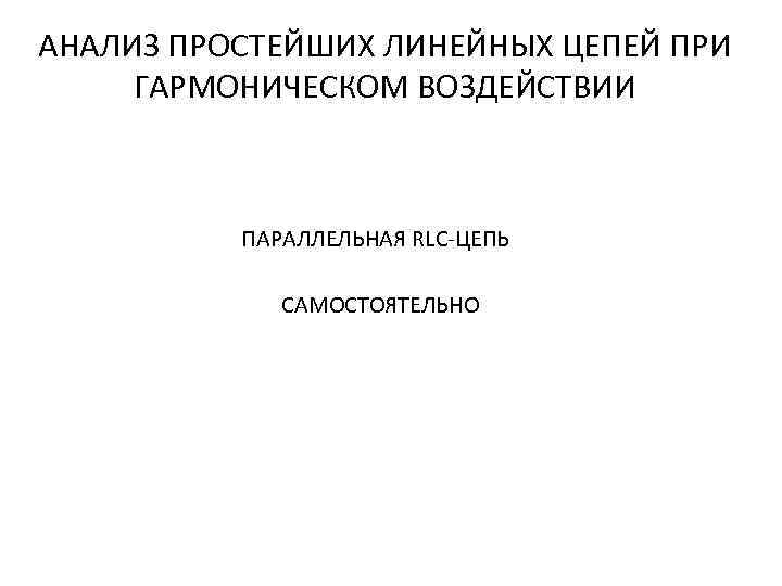 АНАЛИЗ ПРОСТЕЙШИХ ЛИНЕЙНЫХ ЦЕПЕЙ ПРИ ГАРМОНИЧЕСКОМ ВОЗДЕЙСТВИИ ПАРАЛЛЕЛЬНАЯ RLC-ЦЕПЬ САМОСТОЯТЕЛЬНО 