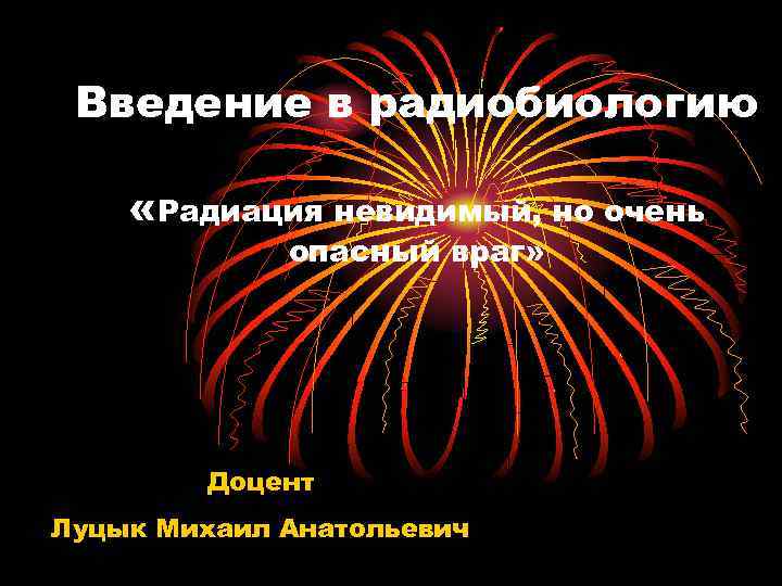 Введение в радиобиологию «Радиация невидимый, но очень опасный враг» Доцент Луцык Михаил Анатольевич 