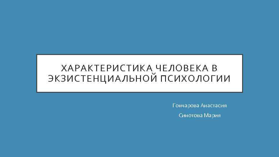 ХАРАКТЕРИСТИКА ЧЕЛОВЕКА В ЭКЗИСТЕНЦИАЛЬНОЙ ПСИХОЛОГИИ Гончарова Анастасия Синотова Мария 