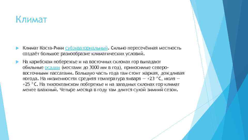 Климат Коста-Рики субэкваториальный. Сильно пересечённая местность создаёт большое разнообразие климатических условий. На карибском побережье