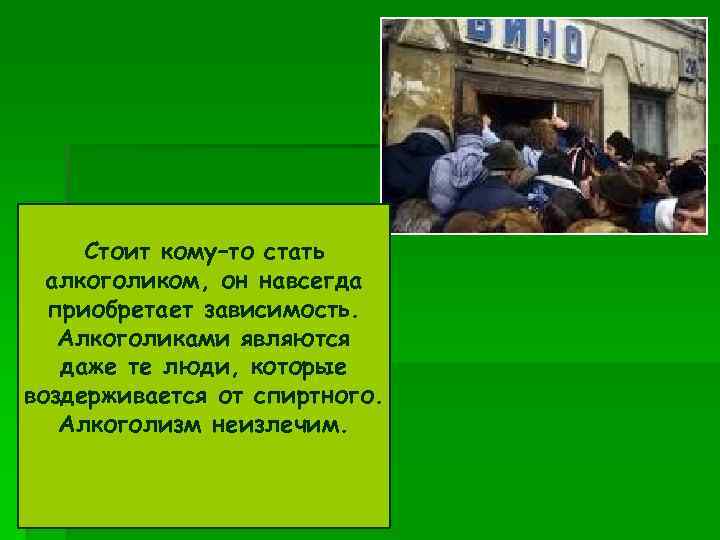 Стоит кому–то стать алкоголиком, он навсегда приобретает зависимость. Алкоголиками являются даже те люди, которые