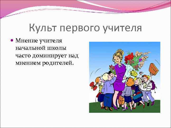 Культ первого учителя Мнение учителя начальной школы часто доминирует над мнением родителей. 