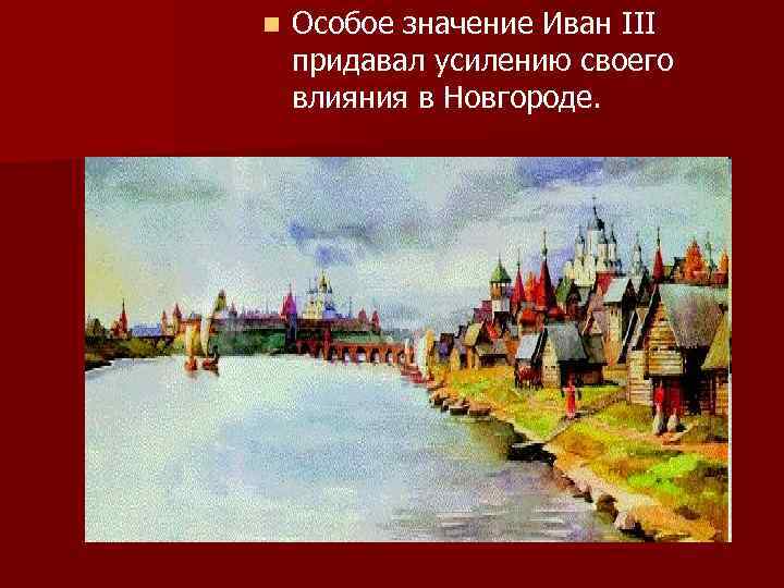 n Особое значение Иван III придавал усилению своего влияния в Новгороде. 