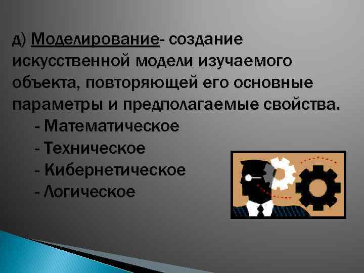 д) Моделирование- создание искусственной модели изучаемого объекта, повторяющей его основные параметры и предполагаемые свойства.