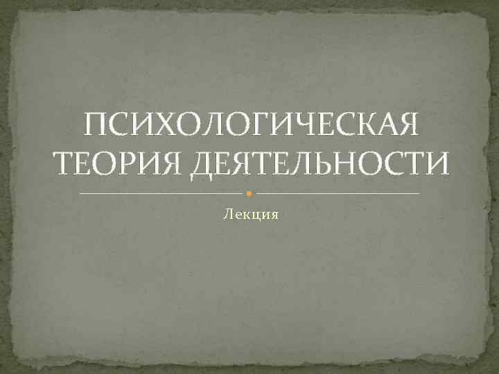 ПСИХОЛОГИЧЕСКАЯ ТЕОРИЯ ДЕЯТЕЛЬНОСТИ Лекция 