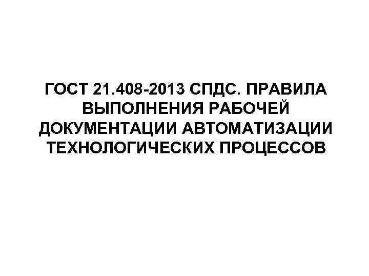 ГОСТ 21. 408 -2013 СПДС. ПРАВИЛА ВЫПОЛНЕНИЯ РАБОЧЕЙ ДОКУМЕНТАЦИИ АВТОМАТИЗАЦИИ ТЕХНОЛОГИЧЕСКИХ ПРОЦЕССОВ 