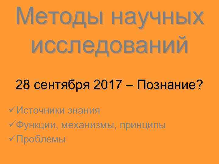 Методы научных исследований 28 сентября 2017 – Познание? üИсточники знания üФункции, механизмы, принципы üПроблемы