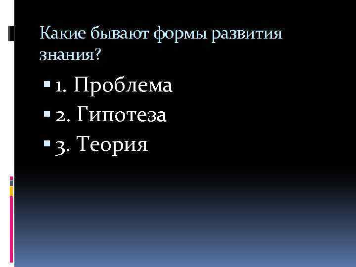 Какие бывают формы развития знания? 1. Проблема 2. Гипотеза 3. Теория 