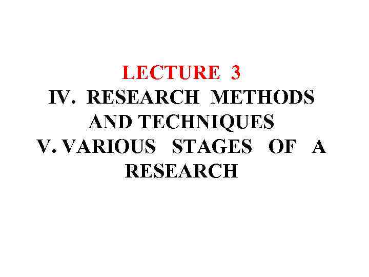 LECTURE 3 IV. RESEARCH METHODS AND TECHNIQUES V. VARIOUS STAGES OF A RESEARCH 