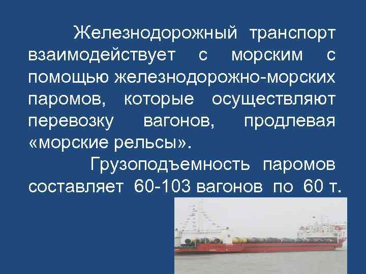 Железнодорожный транспорт взаимодействует с морским с помощью железнодорожно-морских паромов, которые осуществляют перевозку вагонов, продлевая