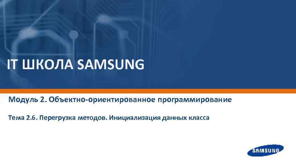 IT ШКОЛА SAMSUNG Модуль 2. Объектно-ориентированное программирование Тема 2. 6. Перегрузка методов. Инициализация данных