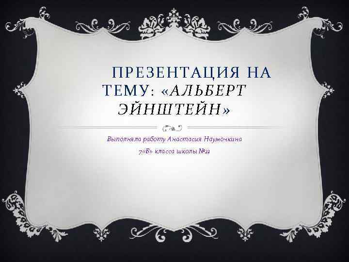 ПРЕЗЕНТАЦИЯ НА ТЕМУ: «АЛЬБЕРТ ЭЙНШТЕЙН» Выполняла работу Анастасия Наумочкина 7 «Б» класса школы №