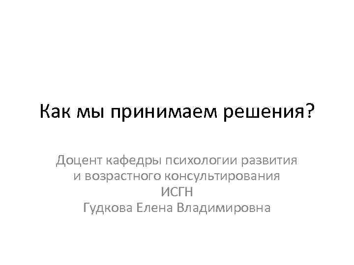 Как мы принимаем решения? Доцент кафедры психологии развития и возрастного консультирования ИСГН Гудкова Елена