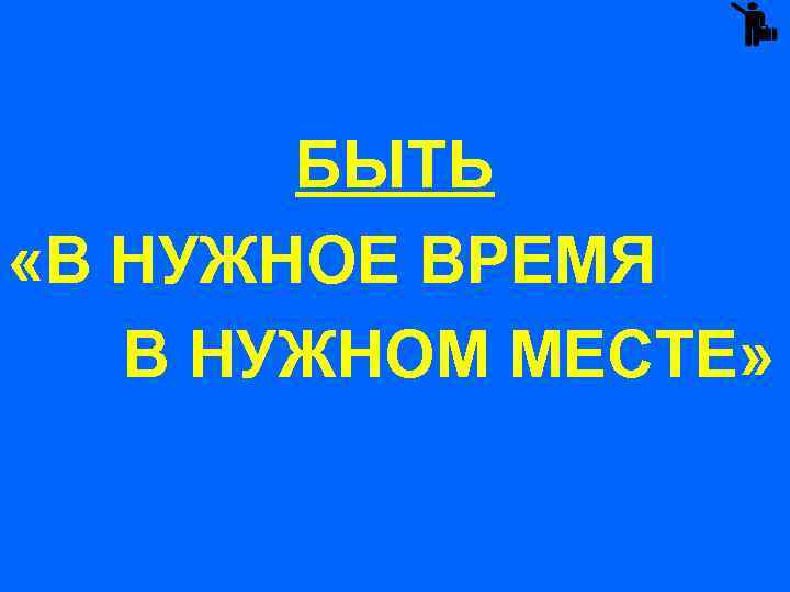 БЫТЬ «В НУЖНОЕ ВРЕМЯ В НУЖНОМ МЕСТЕ» 