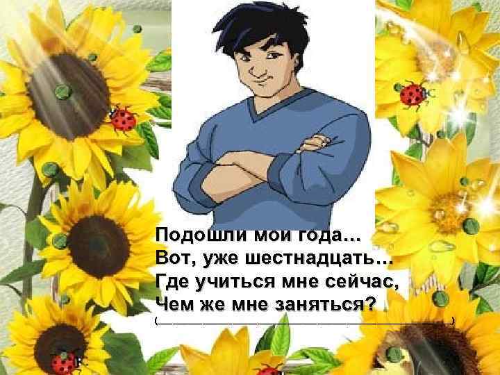 Подошли мои года… Вот, уже шестнадцать… Где учиться мне сейчас, Чем же мне заняться?