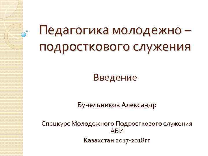 Педагогика молодежно – подросткового служения Введение Бучельников Александр Спецкурс Молодежного Подросткового служения АБИ Казахстан