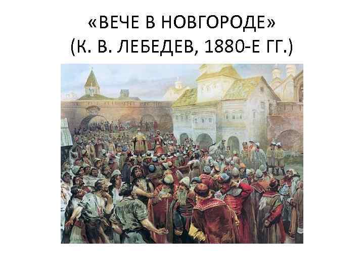  «ВЕЧЕ В НОВГОРОДЕ» (К. В. ЛЕБЕДЕВ, 1880 -Е ГГ. ) 