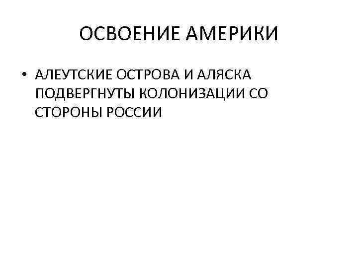 ОСВОЕНИЕ АМЕРИКИ • АЛЕУТСКИЕ ОСТРОВА И АЛЯСКА ПОДВЕРГНУТЫ КОЛОНИЗАЦИИ СО СТОРОНЫ РОССИИ 