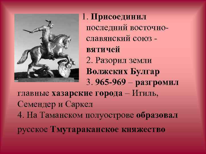 1. Присоединил последний восточнославянский союз вятичей 2. Разорил земли Волжских Булгар 3. 965 -969