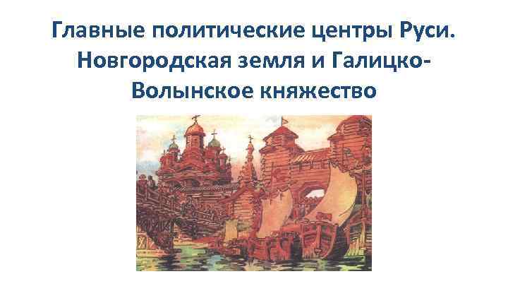 Главные политические центры Руси. Новгородская земля и Галицко. Волынское княжество 